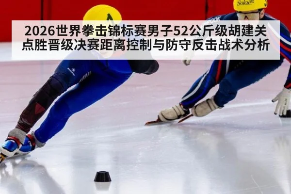 2026世界拳击锦标赛男子52公斤级胡建关点胜晋级决赛距离控制与防守反击战术分析